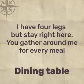 I have four legs, no toes, and you use me at mealtime – dining table!